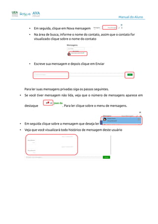 Manual do Aluno
• Em seguida, clique em Nova mensagem
• Na área de busca, informe o nome do contato, assim que o contato for
visualizado clique sobre o nome do contato
• Escreve sua mensagem e depois clique em Enviar
Para ler suas mensagens privadas siga os passos seguintes.
• Se você tiver mensagem não lida, veja que o número de mensagens aparece em
destaque . Para ler clique sobre o menu de mensagens.
• Em seguida clique sobre a mensagem que deseja ler
• Veja que você visualizará todo histórico de mensagem deste usuário
11
 