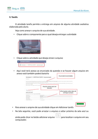Manual do Aluno
9. Tarefa
O atividade tarefa permite a entrega em arquivo de alguma atividade avaliativa
elaborada pelo aluno.
Veja como anexar o arquivo de sua atividade.
• Clique sobre o componente para o qual deseja entregar a atividade
• Clique sobre a atividade que deseja enviar o arquivo
• Aqui você terá acesso ao enunciado da questão e se houver algum arquivo em
anexo você também poderá baixá-lo
• Para anexar o arquivo de sua atividade clique em Adicionar tarefa
• Na tela seguinte, você pode arrastar o arquivo e soltar próximo da seta azul ou
ainda pode clicar no botão adicionar arquivo para localizar o arquivo em seu
computador.
12
Enunciado da atividade.
Arquivo anexo para ser
baixado.
Informações sobre data de
entrega e prazos.
 