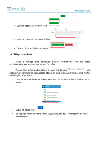 Manual do Aluno
• Clique no botão Inserir novo item
• Informe o conceito e a sua definição
• Depois clique em Salvar mudanças
11. Diálogo tutor aluno
Utilize o diálogo para conversas privadas diretamente com seu tutor,
principalmente as conversas sobre o seu Portfólio.
Para dúvidas gerais, prefira utilizar o fórum tira dúvidas , pois
no fórum, os comentários são públicos a todos os seus colegas, permitindo uma melhor
socialização com a turma.
• Para iniciar uma conversa privada com seu tutor clique sobre o Diálogo tutor-
aluno.
• Clique no botão criar
• Em seguida informe o nome de seu tutor, o assunto de sua mensagem e o texto
da mensagem.
14
 