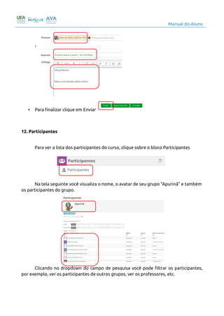 Manual do Aluno
• Para finalizar clique em Enviar
12. Participantes
Para ver a lista dos participantes do curso, clique sobre o bloco Participantes
Na tela seguinte você visualiza o nome, o avatar de seu grupo “Apurinã” e também
os participantes do grupo.
Clicando no dropdown do campo de pesquisa você pode filtrar os participantes,
por exemplo, ver os participantes de outros grupos, ver os professores, etc.
15
 