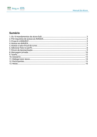 Manual do Aluno
Sumário
1. Os 10 mandamentos do aluno EaD............................................................................................3
2. Pré-requisitos de acesso ao AVAUEA........................................................................................4
3. O que é o AVAUEA?.......................................................................................................................4
4. Acesso ao AVAUEA........................................................................................................................5
5. Acesso a sala virtual do curso.....................................................................................................7
6. Adicionar foto no perfil................................................................................................................8
7. Fórum de Apresentação..............................................................................................................9
8. Mensagem privada.....................................................................................................................10
9. Tarefa............................................................................................................................................ 12
10. Glossário.................................................................................................................................... 13
11. Diálogo tutor aluno..................................................................................................................14
12. Participantes.............................................................................................................................15
13. Notas.......................................................................................................................................... 16
2
 
