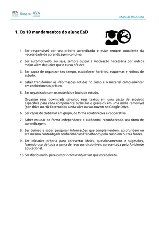 Manual do Aluno
1. Os 10 mandamentos do aluno EaD
1. Ser responsável por seu próprio aprendizado e estar sempre consciente da
necessidade de aprendizagem contínua.
2. Ser automotivado, ou seja, sempre buscar a motivação necessária por outros
meios além daqueles que o curso oferece.
3. Ser capaz de organizar seu tempo, estabelecer horários, esquemas e rotinas de
estudo.
4. Saber transformar as informações obtidas no curso e o material complementar
em conhecimento prático.
5. Ser organizado com os materiais e locais de estudo.
Organize seus downloads salvando seus textos em uma pasta de arquivos
específica para cada componente curricular e grave-os em uma mídia removível
(pen drive ou HD-Externo) ou ainda salve na sua nuvem no Google Drive.
6. Ser capaz de trabalhar em grupo, de forma colaborativa e cooperativa.
7. Saber estudar de forma independente e autônoma, reconhecendo seu ritmo de
aprendizagem.
8. Ser curioso e saber pesquisar informações que complementem, aprofundem ou
até mesmo contradigam conhecimentos trabalhados pelo curso em outras fontes.
9. Ter iniciativa própria para apresentar ideias, questionamentos e sugestões,
fazendo uso de toda a gama de recursos disponíveis apresentada pelo Ambiente
Educacional.
10.Ser disciplinado, para cumprir com os objetivos que estabeleceu.
3
 