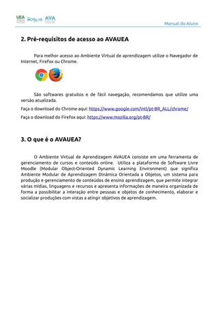 Manual do Aluno
2. Pré-requisitos de acesso ao AVAUEA
Para melhor acesso ao Ambiente Virtual de aprendizagem utilize o Navegador de
Internet, Firefox ou Chrome.
São softwares gratuitos e de fácil navegação, recomendamos que utilize uma
versão atualizada.
Faça o download do Chrome aqui: https://www.google.com/intl/pt-BR_ALL/chrome/
Faça o download do Firefox aqui: https://www.mozilla.org/pt-BR/
3. O que é o AVAUEA?
O Ambiente Virtual de Aprendizagem AVAUEA consiste em uma ferramenta de
gerenciamento de cursos e conteúdo online. Utiliza a plataforma de Software Livre
Moodle (Modular Object-Oriented Dynamic Learning Environment) que significa
Ambiente Modular de Aprendizagem Dinâmica Orientada a Objetos, um sistema para
produção e gerenciamento de conteúdos de ensino aprendizagem, que permite integrar
várias mídias, linguagens e recursos e apresenta informações de maneira organizada de
forma a possibilitar a interação entre pessoas e objetos de conhecimento, elaborar e
socializar produções com vistas a atingir objetivos de aprendizagem.
4
 