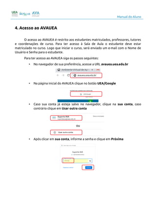 Manual do Aluno
4. Acesso ao AVAUEA
O acesso ao AVAUEA é restrito aos estudantes matriculados, professores, tutores
e coordenações de curso. Para ter acesso à Sala de Aula o estudante deve estar
matriculado no curso. Logo que iniciar o curso, será enviado um e-mail com o Nome de
Usuário e Senha para o estudante.
Para ter acesso ao AVAUEA siga os passos seguintes:
• No navegador de sua preferência, acesse a URL avauea.uea.edu.br
• Na página inicial do AVAUEA clique no botão UEA/Google
• Caso sua conta já esteja salvo no navegador, clique na sua conta, caso
contrário clique em Usar outra conta
ou
• Após clicar em sua conta, informe a senha e clique em Próxima
5
 