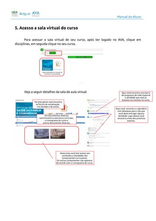 Manual do Aluno
5. Acesso a sala virtual do curso
Para acessar a sala virtual de seu curso, após ter logado no AVA, clique em
disciplinas, em seguida clique no seu curso.
Veja a seguir detalhes da sala de aula virtual
7
Na área gerais você encontra
os fóruns de socialização,
tira dúvidas e de avisos.
Em Documentos diversos
você encontra a estrutura curricular,
o cronograma do curso e
outros documentos diversos.
Nesta área você tem acesso aos
conteúdos e atividades dos
Componentes Curriculares.
Os outros componentes irão aparecer
de acordo com o cronograma do curso.
Aqui você encontra uma barra
de progresso de todo material
e atividade que você já
Acessou ou concluiu no curso.
Aqui você encontra o calendário
com destaque para o dia que
você deve entregar alguma
atividade. Logo abaixo você
encontra a lista dos próximos
eventos.
 