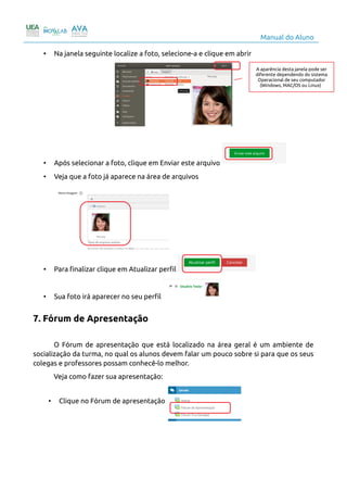 Manual do Aluno
• Na janela seguinte localize a foto, selecione-a e clique em abrir
• Após selecionar a foto, clique em Enviar este arquivo
• Veja que a foto já aparece na área de arquivos
• Para finalizar clique em Atualizar perfil
• Sua foto irá aparecer no seu perfil
7. Fórum de Apresentação
O Fórum de apresentação que está localizado na área geral é um ambiente de
socialização da turma, no qual os alunos devem falar um pouco sobre si para que os seus
colegas e professores possam conhecê-lo melhor.
Veja como fazer sua apresentação:
• Clique no Fórum de apresentação
9
A aparência desta janela pode ser
diferente dependendo do sistema
Operacional de seu computador
(Windows, MAC/OS ou Linux)
 