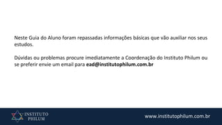 www.institutophilum.com.br
Neste Guia do Aluno foram repassadas informações básicas que vão auxiliar nos seus
estudos.
Dúvidas ou problemas procure imediatamente a Coordenação do Instituto Philum ou
se preferir envie um email para ead@institutophilum.com.br
 