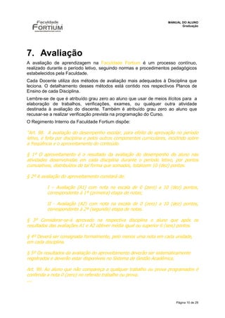 MANUAL DO ALUNO
                                                                              Graduação




7. Avaliação
A avaliação de aprendizagem na Faculdade Fortium é um processo contínuo,
realizado durante o período letivo, seguindo normas e procedimentos pedagógicos
estabelecidos pela Faculdade.
Cada Docente utiliza dos métodos de avaliação mais adequados à Disciplina que
leciona. O detalhamento desses métodos está contido nos respectivos Planos de
Ensino de cada Disciplina.
Lembre-se de que é atribuído grau zero ao aluno que usar de meios ilícitos para a
elaboração de trabalhos, verificações, exames, ou qualquer outra atividade
destinada à avaliação do discente. Também é atribuído grau zero ao aluno que
recusar-se a realizar verificação prevista na programação do Curso.
O Regimento Interno da Faculdade Fortium dispõe:

“Art. 98. A avaliação do desempenho escolar, para efeito de aprovação no período
letivo, é feita por disciplina e pelos outros componentes curriculares, incidindo sobre
a freqüência e o aproveitamento do conteúdo.

§ 1º O aproveitamento é o resultado da avaliação do desempenho do aluno nas
atividades desenvolvidas em cada disciplina durante o período letivo, por pontos
cumulativos, distribuídos de tal forma que somados, totalizem 10 (dez) pontos.

§ 2º A avaliação do aproveitamento constará de:

          I – Avaliação (A1) com nota na escala de 0 (zero) a 10 (dez) pontos,
          correspondente à 1ª (primeira) etapa de notas;

          II - Avaliação (A2) com nota na escala de 0 (zero) a 10 (dez) pontos,
          correspondente à 2ª (segunda) etapa de notas.

§ 3º Considerar-se-á aprovado na respectiva disciplina o aluno que após os
resultados das avaliações A1 e A2 obtiver média igual ou superior 6 (seis) pontos.

§ 4º Deverá ser consignada formalmente, pelo menos uma nota em cada unidade,
em cada disciplina.

§ 5º Os resultados da avaliação do aproveitamento deverão ser sistematicamente
registrados e deverão estar disponíveis no Sistema de Gestão Acadêmica.

Art. 99. Ao aluno que não compareça a qualquer trabalho ou prova programados é
conferida a nota 0 (zero) no referido trabalho ou prova.
....



                                                                           Página 10 de 29
 