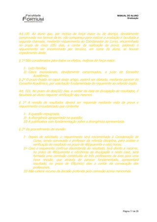 MANUAL DO ALUNO
                                                                              Graduação




Art.100. Ao aluno que, por motivo de força maior ou de doença, devidamente
comprovada nos termos da lei, não compareça para realizar a avaliação é facultada a
segunda chamada, mediante requerimento ao Coordenador do Curso, encaminhado
no prazo de cinco (05) dias, a contar da realização da prova; podendo o
requerimento ser encaminhado por terceiro, em nome do aluno, se houver
impedimento deste.

§ 1º São considerados para todos os efeitos, motivos de força maior:

   I- Luto familiar;
   II- Casos excepcionais, devidamente comprovados, a juízo do Conselho
          Acadêmico.
§ 2º O prazo fixado no caput deste artigo, poderá ser dilatado, mediante parecer do
Conselho Acadêmico, por solicitação fundamentada do requerente ao referido órgão.

Art. 101. No prazo de dois(02) dias, a contar da data da divulgação de resultados, é
facultada ao aluno requerer verificação dos mesmos.

§ 1º A revisão de resultados deverá ser requerida mediante vista da prova e
requerimento circustanciado que contenha:

   I- A questão impugnada;
   II- A divergência apresentada na questão;
   III-A justificativa com fundamentação sobre a divergência aprresentada.

§ 2º Do procedimento da revisão:

   I- Depois de solicitado, o requerimento será encaminhado à Coordenação de
          Curso, sendo convocado o professor da referida disciplina, para análise e
          verificação do resultado no prazo de 48(quarenta e oito) horas;
   II- Caso o requerente continue discordando do resultado, terá direito a recorrer,
          no prazo de 48(quarenta e oito)horas da divulgação e neste caso, será
          formada uma comissão constituída de três professores da área para uma
          nova revisão, que através de parecer fundamentado, apresentará
          resultado, no prazo de 05(cinco) dias a contar da convocação dos
          professores.
   III-Não caberá recurso da decisão proferida pela comissão acima mencionda.




                                                                           Página 11 de 29
 