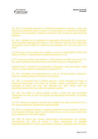 MANUAL DO ALUNO
                                                                             Graduação




Art. 102. É considerado aprovado na disciplina componente curricular, o aluno que
obtiver aproveitamento igual ou superior a 6 (seis) pontos no conjunto dos trabalhos
escolares e tiver alcançado a freqüência mínima de 75% do total da carga horária da
disciplina.

Art. 103. Submeter-se-á a avaliação de recuperação, denominada A3, o aluno que,
tendo alcançado freqüência não inferior a 75% (setenta e cinco por cento) das aulas
da disciplina, houver obtido na média final das avaliações A1 e A2 nota inferior a 6
(seis).

§ 1º Para que o aluno esteja apto a realizar a prova de recuperação A3 deverá ter
obtido no mínimo 3 (três) pontos na média das provas A1 e A2.

§ 2º O aluno que obtiver nota inferior a 3 (três) pontos na média das provas A1 e
A2, estará reprovado automaticamente, sem direito à prova de recuperação A3.

Parágrafo único. Considerar-se-á reprovado na disciplina o aluno que obtiver média
inferior a 6 (seis) pontos na avaliação de recuperação A3.

Art. 104. A avaliação de recuperação terá o valor de 10 (dez) pontos, tornando-se
nulos os resultados obtidos ao longo do período letivo.

Art. 105. É promovido para o período seguinte o aluno aprovado em todas as
disciplinas/componentes curriculares do período cursado, admitindo-se ainda a
promoção do aluno que tiver sido aprovado em, pelo menos, 60% das
disciplinas/componentes curriculares do respectivo período.

Art. 106. Fica retido no mesmo período escolar o aluno que tiver acumulado
reprovações em mais de 30% do conjunto das disciplinas/componentes curriculares
cursadas.

Art. 107. Permite-se segunda chamada das avaliações nos casos previstos em lei e,
em casos execepcionais devidamente regulamentados.

Art. 108. As avaliações escolares e o registro acadêmico de seus resultados, inclusive
os de segunda chamada, devem ocorrer dentro do ano civil em curso, sempre que
esse coincida com o ano letivo regular.

Art. 109. Os alunos que tenham extraordinário aproveitamento nos estudos,
demonstrando por meio de provas e outros instrumentos de avaliação
específicos,aplicados por banca examinadoras especiais, designadas pela Diretoria,


                                                                          Página 12 de 29
 
