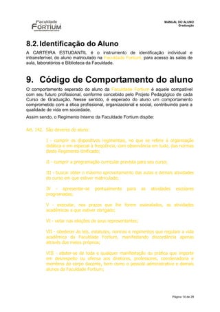 MANUAL DO ALUNO
                                                                             Graduação




8.2. Identificação do Aluno
A CARTEIRA ESTUDANTIL é o instrumento de identificação individual e
intransferível, do aluno matriculado na Faculdade Fortium, para acesso às salas de
aula, laboratórios e Biblioteca da Faculdade.



9. Código de Comportamento do aluno
O comportamento esperado do aluno da Faculdade Fortium é aquele compatível
com seu futuro profissional, conforme concebido pelo Projeto Pedagógico de cada
Curso de Graduação. Nesse sentido, é esperado do aluno um comportamento
comprometido com a ética profissional, organizacional e social, contribuindo para a
qualidade de vida em sociedade.
Assim sendo, o Regimento Interno da Faculdade Fortium dispõe:

Art. 142. São deveres do aluno:

         I - cumprir os dispositivos regimentais, no que se refere à organização
         didática e em especial à freqüência, com observância em tudo, das normas
         deste Regimento Unificado;

         II - cumprir a programação curricular prevista para seu curso;

         III - buscar obter o máximo aproveitamento das aulas e demais atividades
         do curso em que estiver matriculado;

         IV - apresentar-se       pontualmente    para     as   atividades     escolares
         programadas;

         V - executar, nos prazos que lhe forem assinalados, as atividades
         acadêmicas a que estiver obrigado;

         VI - votar nas eleições de seus representantes;

         VII - obedecer às leis, estatutos, normas e regimentos que regulam a vida
         acadêmica da Faculdade Fortium, manifestando discordância apenas
         através dos meios próprios;

         VIII - abster-se de toda e qualquer manifestação ou prática que importe
         em desrespeito ou ofensa aos diretores, professores, coordenadoria e
         membros do corpo docente, bem como o pessoal administrativo e demais
         alunos da Faculdade Fortium;




                                                                             Página 14 de 29
 