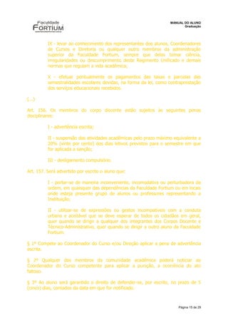 MANUAL DO ALUNO
                                                                           Graduação




          IX - levar ao conhecimento dos representantes dos alunos, Coordenadores
          de Cursos e Diretoria ou qualquer outro membros da administração
          superior da Faculdade Fortium, sempre que delas tomar ciência,
          irregularidades ou descumprimento deste Regimento Unificado e demais
          normas que regulam a vida acadêmica;

          X - efetuar pontualmente os pagamentos das taxas e parcelas das
          semestralidades escolares devidas, na forma da lei, como contraprestação
          dos serviços educacionais recebidos.

(...)

Art. 156. Os membros do corpo discente estão sujeitos às seguintes penas
disciplinares:

          I - advertência escrita;

          II - suspensão das atividades acadêmicas pelo prazo máximo equivalente a
          20% (vinte por cento) dos dias letivos previstos para o semestre em que
          for aplicada a sanção;

          III - desligamento compulsório.

Art. 157. Será advertido por escrito o aluno que:

          I - portar-se de maneira inconveniente, incomodativa ou perturbadora da
          ordem, em quaisquer das dependências da Faculdade Fortium ou em locais
          onde esteja presente grupo de alunos ou professores representando a
          Instituição;

          II - utilizar-se de expressões ou gestos incompatíveis com a conduta
          urbana e aceitável que se deve esperar de todos os cidadãos em geral,
          quer quando se dirigir a qualquer dos integrantes dos Corpos Docente e
          Técnico-Administrativo, quer quando se dirigir a outro aluno da Faculdade
          Fortium.

§ 1º Compete ao Coordenador do Curso e/ou Direção aplicar a pena de advertência
escrita.

§ 2º Qualquer dos membros da comunidade acadêmica poderá noticiar ao
Coordenador do Curso competente para aplicar a punição, a ocorrência do ato
faltoso.

§ 3º Ao aluno será garantido o direito de defender-se, por escrito, no prazo de 5
(cinco) dias, contados da data em que for notificado.



                                                                        Página 15 de 29
 