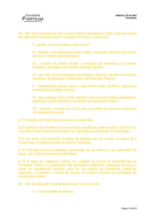 MANUAL DO ALUNO
                                                                            Graduação




Art. 158. Será suspenso por até o prazo máximo equivalente a 20% (vinte por cento)
dos dias letivos previstos para o semestre em curso, o aluno que:

          I - agredir, sem justa causa, outro aluno;

          II - ofender, com palavras de baixo calão, a qualquer membro dos Corpos
          Docente e Técnico-Administrativo;

          III - fraudar ou tentar fraudar a execução de trabalhos e/ou tarefas
          escolares, excluídas as provas de avaliação escolar;

          IV - por meio de manifestações de qualquer natureza, ofender a moral dos
          dirigentes, professores e funcionários da Faculdade Fortium;

          V - dolosamente atentar contra o patrimônio moral, científico, cultural ou
          material da Faculdade Fortium;

          VI - por qualquer meio, tentar impedir o exercício de funções pedagógicas,
          científicas ou administrativas no âmbito da Faculdade Fortium;

          VII - reincidir, no prazo de 1 (um) ano, na prática de atos que resultaram
          em advertência escrita.

§ 1º Compete ao Diretor aplicar a pena de suspensão.

§ 2º Qualquer dos membros da comunidade acadêmica poderá noticiar ao Diretor a
ocorrência do ato faltoso que importe em aplicação da penalidade de suspensão.

§ 3º Ao aluno será garantido o direito de defender-se, por escrito, no prazo de 5
(cinco) dias, contados da data em que for notificado.

§ 4º O Diretor ouvirá as pessoas relacionadas ao ato faltoso e, por solicitação do
aluno, até 3 (três) testemunhas de defesa.

§ 5º A pena de suspensão implica em vedação ao acesso às dependências da
Faculdade Fortium e participação nas atividades acadêmicas regulares, devendo o
aluno ser considerado ausente, para fim de registro de freqüência, sendo-lhe
garantido, no entanto, o direito de realizar as provas e exames de verificação do
rendimento escolar.

Art. 159. Na aplicação de penalidades levar-se-á em conta:

          I - a primariedade do infrator;




                                                                         Página 16 de 29
 