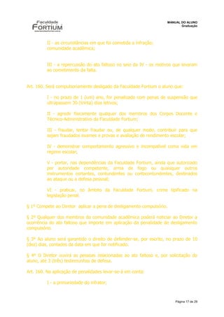 MANUAL DO ALUNO
                                                                             Graduação




          II - as circunstâncias em que foi cometida a infração;
          comunidade acadêmica;


          III - a repercussão do ato faltoso no seio da IV - os motivos que levaram
          ao cometimento da falta.


Art. 160. Será compulsoriamente desligado da Faculdade Fortium o aluno que:

          I - no prazo de 1 (um) ano, for penalizado com penas de suspensão que
          ultrapassem 30 (trinta) dias letivos;

          II - agredir fisicamente qualquer dos membros dos Corpos Docente e
          Técnico-Administrativo da Faculdade Fortium;

          III - fraudar, tentar fraudar ou, de qualquer modo, contribuir para que
          sejam fraudados exames e provas e avaliação de rendimento escolar;

          IV - demonstrar comportamento agressivo e incompatível coma vida em
          regime escolar;

          V - portar, nas dependências da Faculdade Fortium, ainda que autorizado
          por autoridade competente, arma de fogo ou quaisquer outros
          instrumentos cortantes, contundentes ou cortocontundentes, destinados
          ao ataque ou a defesa pessoal;

          VI - praticar, no âmbito da Faculdade Fortium, crime tipificado na
          legislação penal.

§ 1º Compete ao Diretor aplicar a pena de desligamento compulsório.

§ 2º Qualquer dos membros da comunidade acadêmica poderá noticiar ao Diretor a
ocorrência do ato faltoso que importe em aplicação da penalidade de desligamento
compulsório.

§ 3º Ao aluno será garantido o direito de defender-se, por escrito, no prazo de 10
(dez) dias, contados da data em que for notificado.

§ 4º O Diretor ouvirá as pessoas relacionadas ao ato faltoso e, por solicitação do
aluno, até 3 (três) testemunhas de defesa.

Art. 160. Na aplicação de penalidades levar-se-á em conta:

          I - a primariedade do infrator;



                                                                          Página 17 de 29
 