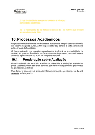 MANUAL DO ALUNO
                                                                           Graduação




         II - as circunstâncias em que foi cometida a infração;
         comunidade acadêmica;


         III - a repercussão do ato faltoso no seio da IV - os motivos que levaram
         ao cometimento da falta.



10. Processos Acadêmicos
Os procedimentos referentes aos Processos Acadêmicos a seguir descritos deverão
ser observados pelos alunos, a fim de possibilitar seu perfeito e justo atendimento
pela estrutura da Faculdade.
O descumprimento dos referidos procedimentos implicará na impossibilidade de
análise, por parte da Faculdade, do fator motivante do processo, automaticamente
anulando a possibilidade do aluno ter seu pleito atendido.

10.1.        Ponderação sobre Avaliação
Questionamentos de aspectos acadêmicos referentes a avaliações ministradas
pelos Docentes podem ser feitos somente por meio de Requerimento protocolado
na Secretaria Acadêmica.
Para tanto, o aluno deverá protocolar Requerimento até, no máximo, no dia útil
seguinte ao fato gerador.




                                                                        Página 18 de 29
 