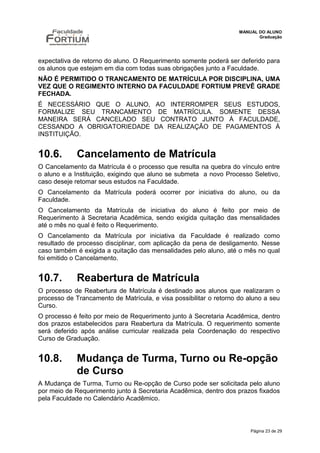 MANUAL DO ALUNO
                                                                           Graduação




expectativa de retorno do aluno. O Requerimento somente poderá ser deferido para
os alunos que estejam em dia com todas suas obrigações junto a Faculdade.
NÃO É PERMITIDO O TRANCAMENTO DE MATRÍCULA POR DISCIPLINA, UMA
VEZ QUE O REGIMENTO INTERNO DA FACULDADE FORTIUM PREVÊ GRADE
FECHADA.
É NECESSÁRIO QUE O ALUNO, AO INTERROMPER SEUS ESTUDOS,
FORMALIZE SEU TRANCAMENTO DE MATRÍCULA. SOMENTE DESSA
MANEIRA SERÁ CANCELADO SEU CONTRATO JUNTO À FACULDADE,
CESSANDO A OBRIGATORIEDADE DA REALIZAÇÃO DE PAGAMENTOS À
INSTITUIÇÃO.


10.6.        Cancelamento de Matrícula
O Cancelamento da Matrícula é o processo que resulta na quebra do vínculo entre
o aluno e a Instituição, exigindo que aluno se submeta a novo Processo Seletivo,
caso deseje retomar seus estudos na Faculdade.
O Cancelamento da Matrícula poderá ocorrer por iniciativa do aluno, ou da
Faculdade.
O Cancelamento da Matrícula de iniciativa do aluno é feito por meio de
Requerimento à Secretaria Acadêmica, sendo exigida quitação das mensalidades
até o mês no qual é feito o Requerimento.
O Cancelamento da Matrícula por iniciativa da Faculdade é realizado como
resultado de processo disciplinar, com aplicação da pena de desligamento. Nesse
caso também é exigida a quitação das mensalidades pelo aluno, até o mês no qual
foi emitido o Cancelamento.


10.7.        Reabertura de Matrícula
O processo de Reabertura de Matrícula é destinado aos alunos que realizaram o
processo de Trancamento de Matrícula, e visa possibilitar o retorno do aluno a seu
Curso.
O processo é feito por meio de Requerimento junto à Secretaria Acadêmica, dentro
dos prazos estabelecidos para Reabertura da Matrícula. O requerimento somente
será deferido após análise curricular realizada pela Coordenação do respectivo
Curso de Graduação.


10.8.        Mudança de Turma, Turno ou Re-opção
             de Curso
A Mudança de Turma, Turno ou Re-opção de Curso pode ser solicitada pelo aluno
por meio de Requerimento junto à Secretaria Acadêmica, dentro dos prazos fixados
pela Faculdade no Calendário Acadêmico.



                                                                        Página 23 de 29
 