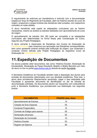 MANUAL DO ALUNO
                                                                           Graduação




O requerimento de matrícula por transferência é instruído com a documentação
exigida por força do Regimento da Faculdade, além do histórico escolar do curso de
origem, programas e cargas horárias das disciplinas nele cursadas, com respectivos
conceitos ou notas obtidos.
O aluno transferido está sujeito às adaptações curriculares que se fizerem
necessárias, mesmo se aceitos os estudos realizados com aproveitamento do curso
de origem.
O aproveitamento de estudos (Art. 66) pode ser concedido e as adaptações
curriculares são determinadas na forma fixada pela Coordenação do Curso,
segundo seu Projeto Pedagógico.
O aluno somente é dispensado de Disciplinas dos Cursos de Graduação da
Faculdade Fortium caso comprove sua aprovação nas Disciplinas correspondentes,
bem como apresente ementa emitida pela Instituição de origem, que contemple o
conteúdo mínimo definido pelo Projeto Pedagógico do respectivo Curso de
Graduação da Faculdade Fortium.


11. Expedição de Documentos
Os alunos poderão obter documentos, tais como: Histórico Escolar, Declaração de
Escolaridade, Declaração de Passe Estudantil, Boletim e Boleto Bancário por meio
do aluno on line no portal www.fortium.edu.br através da opção faculdade.


A Secretaria Acadêmica da Faculdade também está à disposição dos alunos para
emissão de documentos relacionados com sua atividade acadêmica. Para isso, o
aluno deve providenciar Requerimento apropriado, pagar a taxa estipulada pela
Faculdade e apresentar documento de identificação no ato da retirada da
documentação solicitada. Os documentos devem ser requeridos com antecedência
junto à Secretaria Acadêmica, que providenciará sua elaboração nos seguintes
prazos:



             DOCUMENTOS                           PRAZOS (dias úteis)
  Aproveitamento de Estudos                                10
  Colação de Grau Especial                                 05
  Conteúdo Programático                                    15
  Contrato de Estágio para assinar                         05
  Declaração (diversas)                                    02
  Declaração de Conclusão                                  10
  Histórico Escolar                                        03
  Registro de Diploma                                      90


                                                                        Página 25 de 29
 