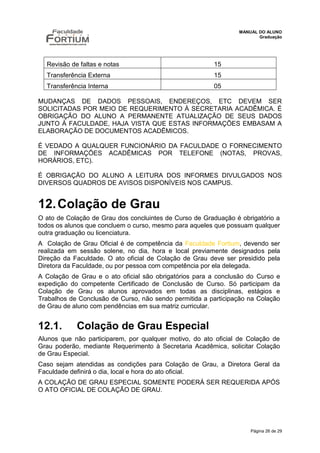 MANUAL DO ALUNO
                                                                       Graduação




  Revisão de faltas e notas                             15
  Transferência Externa                                 15
  Transferência Interna                                 05

MUDANÇAS DE DADOS PESSOAIS, ENDEREÇOS, ETC DEVEM SER
SOLICITADAS POR MEIO DE REQUERIMENTO À SECRETARIA ACADÊMICA. É
OBRIGAÇÃO DO ALUNO A PERMANENTE ATUALIZAÇÃO DE SEUS DADOS
JUNTO À FACULDADE, HAJA VISTA QUE ESTAS INFORMAÇÕES EMBASAM A
ELABORAÇÃO DE DOCUMENTOS ACADÊMICOS.

É VEDADO A QUALQUER FUNCIONÁRIO DA FACULDADE O FORNECIMENTO
DE INFORMAÇÕES ACADÊMICAS POR TELEFONE (NOTAS, PROVAS,
HORÁRIOS, ETC).

É OBRIGAÇÃO DO ALUNO A LEITURA DOS INFORMES DIVULGADOS NOS
DIVERSOS QUADROS DE AVISOS DISPONÍVEIS NOS CAMPUS.


12. Colação de Grau
O ato de Colação de Grau dos concluintes de Curso de Graduação é obrigatório a
todos os alunos que concluem o curso, mesmo para aqueles que possuam qualquer
outra graduação ou licenciatura.
A Colação de Grau Oficial é de competência da Faculdade Fortium, devendo ser
realizada em sessão solene, no dia, hora e local previamente designados pela
Direção da Faculdade. O ato oficial de Colação de Grau deve ser presidido pela
Diretora da Faculdade, ou por pessoa com competência por ela delegada.
A Colação de Grau e o ato oficial são obrigatórios para a conclusão do Curso e
expedição do competente Certificado de Conclusão de Curso. Só participam da
Colação de Grau os alunos aprovados em todas as disciplinas, estágios e
Trabalhos de Conclusão de Curso, não sendo permitida a participação na Colação
de Grau de aluno com pendências em sua matriz curricular.


12.1.       Colação de Grau Especial
Alunos que não participarem, por qualquer motivo, do ato oficial de Colação de
Grau poderão, mediante Requerimento à Secretaria Acadêmica, solicitar Colação
de Grau Especial.
Caso sejam atendidas as condições para Colação de Grau, a Diretora Geral da
Faculdade definirá o dia, local e hora do ato oficial.
A COLAÇÃO DE GRAU ESPECIAL SOMENTE PODERÁ SER REQUERIDA APÓS
O ATO OFICIAL DE COLAÇÃO DE GRAU.




                                                                    Página 26 de 29
 
