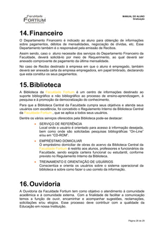 MANUAL DO ALUNO
                                                                            Graduação




14. Financeiro
O Departamento Financeiro é indicado ao aluno para obtenção de informações
sobre pagamentos, débitos de mensalidades, negociação de dívidas, etc. Esse
Departamento também é o responsável pela emissão de Recibos.
Assim sendo, caso o aluno necessite dos serviços do Departamento Financeiro da
Faculdade, deverá solicitá-lo por meio de Requerimento, ao qual deverá ser
anexado comprovante de pagamento da última mensalidade.
No caso de Recibo destinado à empresa em que o aluno é empregado, também
deverá ser anexada carta da empresa empregadora, em papel timbrado, declarando
que esta constitui os seus pagamentos.


15. Biblioteca
A Biblioteca da Faculdade Fortium é um centro de informações destinado ao
suporte bibliográfico e não bibliográfico ao processo de ensino-aprendizagem, à
pesquisa e à promoção da democratização do conhecimento.
Para que a Biblioteca Central da Faculdade cumpra seus objetivos e atenda seus
usuários com excelência, foi concebido o Regulamento Interno da Biblioteca Central
da Faculdade Fortium , que se aplica a todos seus usuários.
Dentre os vários serviços oferecidos pela Biblioteca pode-se destacar:
             SERVIÇO DE REFERÊNCIA
              Local onde o usuário é orientado para acesso à informação desejada,
              bem como onde são solicitadas pesquisas bibliográficas “On-Line”
              e/ou em “CD-ROM”.
             EMPRÉSTIMO DOMICILIAR
              O empréstimo domiciliar de obras do acervo da Biblioteca Central da
              Faculdade Fortium é restrito aos alunos, professores e funcionários da
              Faculdade, sendo exigida carteira funcional ou estudantil, conforme
              previsto no Regulamento Interno da Biblioteca.
             TREINAMENTO E ORIENTAÇÃO DE USUÁRIOS
              Conscientiza e orienta os usuários sobre o sistema operacional da
              biblioteca e sobre como fazer o uso correto da informação.



16. Ouvidoria
A Ouvidoria da Faculdade Fortium tem como objetivo o atendimento à comunidade
acadêmica e à comunidade externa. Com a finalidade de facilitar a comunicação
temos a função de ouvir, encaminhar e acompanhar sugestões, reclamações,
solicitações e/ou elogios. Esse processo deve contribuir com a qualidade da
Educação em nossa Instituição.



                                                                         Página 28 de 29
 