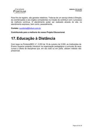 MANUAL DO ALUNO
                                                                              Graduação




Para fins de registro, são gerados relatórios. Trata-se de um serviço direto à Direção,
às coordenações e aos órgãos competentes na missão de contribuir com o processo
de melhoria contínua. O atendimento poder ser realizado através do site, no
atendimento expresso, bem como, pessoalmente.

Contato: ouvidoria@fortium.com.br

Contribuindo para a melhoria do nosso Projeto Educacional.


17. Educação à Distância
Com base na Portaria/MEC nº. 2.253 de 18 de outubro de 2.000, as Instituições de
Ensino Superior poderão introduzir na organização pedagógica e curricular de seus
cursos a oferta de disciplinas que, em seu todo ou em parte, utilizem método não
presencial.




                                                                           Página 29 de 29
 
