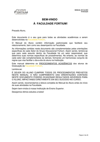 MANUAL DO ALUNO
                                                                        Graduação




                                BEM-VINDO
                       À FACULDADE FORTIUM!

Prezado Aluno,


Este documento é o seu guia para todas as atividades acadêmicas a serem
desenvolvidas na Faculdade Fortium.
O Manual do Aluno contém informação padronizada            que   facilitará   seu
relacionamento, bem como seu desempenho na Faculdade.
As informações contidas neste documento são complementadas pelas orientações
específicas de cada Setor do Grupo Educacional Fortium. Assim sendo, lembre-se
que para cada assunto dentro da Faculdade há um setor responsável, que
determina suas normas específicas de procedimentos. No entanto, as normas de
cada setor são complementares às demais, formando um harmonioso conjunto de
regras que visa facilitar o dia-a-dia do aluno na Instituição.
Este manual determina os PROCEDIMENTOS ACADÊMICOS dos alunos de
Graduação da Faculdade Fortium.
Lembre-se:
É DEVER DO ALUNO CUMPRIR TODOS OS PROCEDIMENTOS PREVISTOS
NESTE MANUAL: O NÃO CUMPRIMENTO DAS ORIENTAÇÕES CONTIDAS
NESTE DOCUMENTO PODERÁ OCASIONAR RESULTADOS ADVERSOS PARA
O ALUNO, IMPACTANDO DIRETAMENTE EM SEU SUCESSO NO CURSO.
Assim sendo, recomendamos a leitura completa do Manual do Aluno antes do início
de suas atividades na Faculdade.
Sejam bem-vindos à nossa Instituição de Ensino Superior.
Desejamos ótimos estudos a todos!




                                                                      Página 3 de 29
 