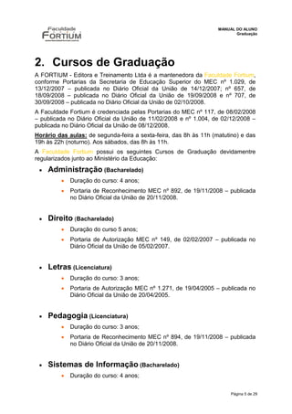MANUAL DO ALUNO
                                                                          Graduação




2. Cursos de Graduação
A FORTIUM - Editora e Treinamento Ltda é a mantenedora da Faculdade Fortium,
conforme Portarias da Secretaria de Educação Superior do MEC nº 1.029, de
13/12/2007 – publicada no Diário Oficial da União de 14/12/2007; nº 657, de
18/09/2008 – publicada no Diário Oficial da União de 19/09/2008 e nº 707, de
30/09/2008 – publicada no Diário Oficial da União de 02/10/2008.
A Faculdade Fortium é credenciada pelas Portarias do MEC nº 117, de 08/02/2008
– publicada no Diário Oficial da União de 11/02/2008 e nº 1.004, de 02/12/2008 –
publicada no Diário Oficial da União de 08/12/2008.
Horário das aulas: de segunda-feira a sexta-feira, das 8h às 11h (matutino) e das
19h às 22h (noturno). Aos sábados, das 8h às 11h.
A Faculdade Fortium possui os seguintes Cursos de Graduação devidamentre
regularizados junto ao Ministério da Educação:
    Administração (Bacharelado)
            Duração do curso: 4 anos;
            Portaria de Reconhecimento MEC nº 892, de 19/11/2008 – publicada
             no Diário Oficial da União de 20/11/2008.


    Direito (Bacharelado)
            Duração do curso 5 anos;
            Portaria de Autorização MEC nº 149, de 02/02/2007 – publicada no
             Diário Oficial da União de 05/02/2007.


    Letras (Licenciatura)
            Duração do curso: 3 anos;
            Portaria de Autorização MEC nº 1.271, de 19/04/2005 – publicada no
             Diário Oficial da União de 20/04/2005.


    Pedagogia (Licenciatura)
            Duração do curso: 3 anos;
            Portaria de Reconhecimento MEC nº 894, de 19/11/2008 – publicada
             no Diário Oficial da União de 20/11/2008.


    Sistemas de Informação (Bacharelado)
            Duração do curso: 4 anos;


                                                                        Página 5 de 29
 