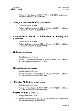 MANUAL DO ALUNO
                                                                          Graduação




              Portaria de Reconhecimento MEC nº 75, de 25/01/2010 – publicada no
               Diário Oficial da União de 26/01/2010.


      Design – Interface Gráfica          (Bacharelado)
              Duração do curso 04 anos;
              Portaria de Reconhecimento MEC nº 313, de 02/08/2011 – publicada
               no Diário Oficial da União de 04/08/2011.



     Comunicação Social – Publicidade e Propaganda
       (Bacharelado)
              Duração do curso 04 anos;
              Portaria de Reconhecimento MEC nº 888, de 19/11/2008 – publicada
               no Diário Oficial da União de 20/11/2008.



   Química (Licenciatura)

              Duração do curso 03 anos;
            Portaria de Reconhecimento MEC nº 1.713, de 02/12/2009 – publicada
             no Diário Oficial da União de 03/12/2009.



      Computação (Licenciatura)
            Duração do curso 03 anos;
            Portaria de Reconhecimento MEC nº 405, de 25/07/2006 – publicada
             no Diário Oficial da União de 26/07/2006.



      Ciências Biológicas         (Licenciatura)
            Duração do curso 03 anos;
            Portaria de Reconhecimento MEC nº 571, de 04/ 09/ 2006 – publicada
             no Diário Oficial da União de 06/09/2006.
      Gestão Pública (Tecnólogo)
            Duração do curso 02 anos;
            Portaria de Autorização MEC nº 32, de 04/03/2010 – publicada no
             Diário Oficial da União de 09/03/2010.


                                                                        Página 6 de 29
 