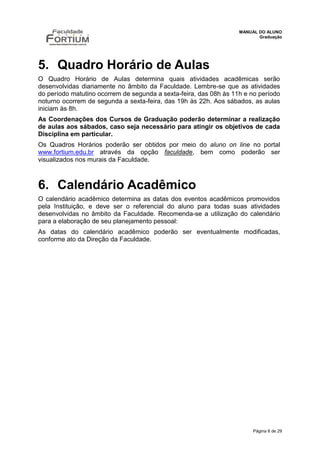 MANUAL DO ALUNO
                                                                          Graduação




5. Quadro Horário de Aulas
O Quadro Horário de Aulas determina quais atividades acadêmicas serão
desenvolvidas diariamente no âmbito da Faculdade. Lembre-se que as atividades
do período matutino ocorrem de segunda a sexta-feira, das 08h às 11h e no período
noturno ocorrem de segunda a sexta-feira, das 19h às 22h. Aos sábados, as aulas
iniciam às 8h.
As Coordenações dos Cursos de Graduação poderão determinar a realização
de aulas aos sábados, caso seja necessário para atingir os objetivos de cada
Disciplina em particular.
Os Quadros Horários poderão ser obtidos por meio do aluno on line no portal
www.fortium.edu.br através da opção faculdade, bem como poderão ser
visualizados nos murais da Faculdade.



6. Calendário Acadêmico
O calendário acadêmico determina as datas dos eventos acadêmicos promovidos
pela Instituição, e deve ser o referencial do aluno para todas suas atividades
desenvolvidas no âmbito da Faculdade. Recomenda-se a utilização do calendário
para a elaboração de seu planejamento pessoal:
As datas do calendário acadêmico poderão ser eventualmente modificadas,
conforme ato da Direção da Faculdade.




                                                                        Página 8 de 29
 