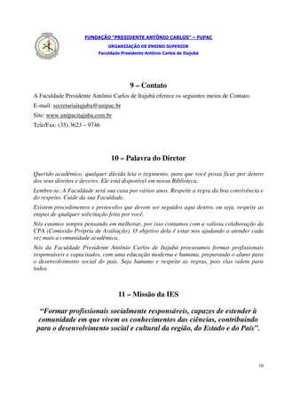FUNDAÇÃO “PRESIDENTE ANTÔNIO CARLOS” – FUPAC
                              ORGANIZAÇÃO DE ENSINO SUPERIOR
                          Faculdade Presidente Antônio Carlos de Itajubá




                                        9 – Contato
A Faculdade Presidente Antônio Carlos de Itajubá oferece os seguintes meios de Contato:
E-mail: secretariaitajuba@unipac.br
Site: www.unipacitajuba.com.br
Tele/Fax: (35) 3623 – 9746




                               10 – Palavra do Diretor

Querido acadêmico, qualquer dúvida leia o regimento, para que você possa ficar por dentro
dos seus direitos e deveres. Ele está disponível em nossa Biblioteca.
Lembre-se: A Faculdade será sua casa por vários anos. Respeite a regra da boa convivência e
do respeito. Cuide da sua Faculdade.
Existem procedimentos e protocolos que devem ser seguidos aqui dentro, ou seja, respeite as
etapas de qualquer solicitação feita por você.
Nós estamos sempre pensando em melhorar, por isso contamos com a valiosa colaboração da
CPA (Comissão Própria de Avaliação). O objetivo dela é estar nos ajudando a atender cada
vez mais a comunidade acadêmica.
Nós da Faculdade Presidente Antônio Carlos de Itajubá procuramos formar profissionais
responsáveis e capacitados, com uma educação moderna e humana, preparando o aluno para
o desenvolvimento social do país. Seja humano e respeite as regras, pois elas valem para
todos.



                                   11 – Missão da IES

  “Formar profissionais socialmente responsáveis, capazes de estender à
 comunidade em que vivem os conhecimentos das ciências, contribuindo
 para o desenvolvimento social e cultural da região, do Estado e do País”.



                                                                                          10
 