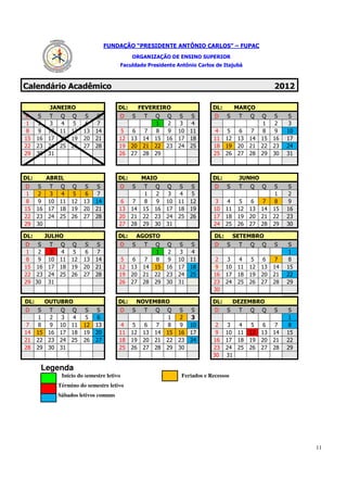 FUNDAÇÃO “PRESIDENTE ANTÔNIO CARLOS” – FUPAC
                                               ORGANIZAÇÃO DE ENSINO SUPERIOR
                                       Faculdade Presidente Antônio Carlos de Itajubá



Calendário Acadêmico                                                                                       2012

            JANEIRO                    DL:          FEVEREIRO                    DL:         MARÇO
D     S    T Q Q         S   S             D   S     T    Q    Q    S  S          D     S     T   Q   Q    S    S
 1    2     3  4  5      6    7                            1    2    3  4                              1    2   3
 8    9    10 11 12     13   14         5      6      7    8    9   10 11         4     5      6  7    8    9   10
15    16   17 18 19     20   21        12      13    14   15   16   17 18        11     12    13 14   15   16   17
22    23   24 25 26     27   28        19      20    21   22   23   24 25        18     19    20 21   22   23   24
29    30   31                          26      27    28   29                     25     26    27 28   29   30   31



DL:        ABRIL                       DL:          MAIO                         DL:          JUNHO
D     S T Q Q            S   S             D   S     T    Q    Q S       S        D     S     T   Q   Q    S    S
 1    2   3  4 5         6    7                       1    2    3  4      5                                 1   2
 8    9 10 11 12        13   14         6      7      8    9   10 11     12       3     4      5  6   7     8   9
15    16 17 18 19       20   21        13      14    15   16   17 18     19      10     11    12 13   14   15   16
22    23 24 25 26       27   28        20      21    22   23   24 25     26      17     18    19 20   21   22   23
29    30                               27      28    29   30   31                24     25    26 27   28   29   30

DL:        JULHO                       DL:         AGOSTO                         DL:        SETEMBRO
D   S      T Q Q         S   S             D   S     T    Q    Q    S  S          D     S     T   Q   Q    S    S
 1  2       3  4  5      6    7                            1    2    3  4                                       1
 8  9      10 11 12     13   14         5      6      7    8    9   10 11         2     3      4  5    6    7   8
15 16      17 18 19     20   21        12      13    14   15   16   17 18         9     10    11 12   13   14   15
22 23      24 25 26     27   28        19      20    21   22   23   24 25        16     17    18 19   20   21   22
29 30      31                          26      27    28   29   30   31           23     24    25 26   27   28   29
                                                                                 30

DL:        OUTUBRO                     DL: NOVEMBRO                              DL: DEZEMBRO
D   S       T Q Q        S   S         D S   T Q Q                  S    S       D S   T Q Q               S    S
    1        2  3  4     5    6                     1                2   3                                      1
 7  8        9 10 11    12   13         4  5  6  7  8                9   10       2     3   4  5       6    7   8
14 15       16 17 18    19   20        11 12 13 14 15               16   17       9     10 11 12      13   14   15
21 22       23 24 25    26   27        18 19 20 21 22               23   24      16     17 18 19      20   21   22
28 29       30 31                      25 26 27 28 29               30           23     24 25 26      27   28   29
                                                                                 30     31

       Legenda
               Início do semestre letivo                             Feriados e Recessos
              Término do semestre letivo
              Sábados letivos comuns




                                                                                                                     11
 