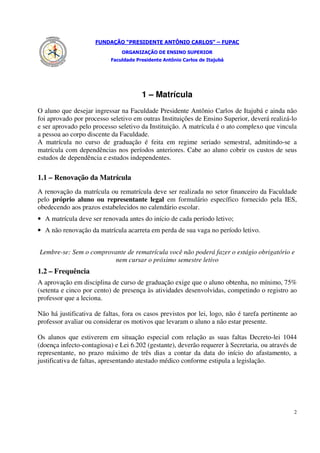 FUNDAÇÃO “PRESIDENTE ANTÔNIO CARLOS” – FUPAC
                               ORGANIZAÇÃO DE ENSINO SUPERIOR
                           Faculdade Presidente Antônio Carlos de Itajubá




                                       1 – Matrícula
O aluno que desejar ingressar na Faculdade Presidente Antônio Carlos de Itajubá e ainda não
foi aprovado por processo seletivo em outras Instituições de Ensino Superior, deverá realizá-lo
e ser aprovado pelo processo seletivo da Instituição. A matrícula é o ato complexo que vincula
a pessoa ao corpo discente da Faculdade.
A matrícula no curso de graduação é feita em regime seriado semestral, admitindo-se a
matrícula com dependências nos períodos anteriores. Cabe ao aluno cobrir os custos de seus
estudos de dependência e estudos independentes.

1.1 – Renovação da Matrícula
A renovação da matrícula ou rematrícula deve ser realizada no setor financeiro da Faculdade
pelo próprio aluno ou representante legal em formulário específico fornecido pela IES,
obedecendo aos prazos estabelecidos no calendário escolar.
• A matrícula deve ser renovada antes do início de cada período letivo;
• A não renovação da matrícula acarreta em perda de sua vaga no período letivo.


Lembre-se: Sem o comprovante de rematrícula você não poderá fazer o estágio obrigatório e
                        nem cursar o próximo semestre letivo
1.2 – Frequência
A aprovação em disciplina de curso de graduação exige que o aluno obtenha, no mínimo, 75%
(setenta e cinco por cento) de presença às atividades desenvolvidas, competindo o registro ao
professor que a leciona.

Não há justificativa de faltas, fora os casos previstos por lei, logo, não é tarefa pertinente ao
professor avaliar ou considerar os motivos que levaram o aluno a não estar presente.

Os alunos que estiverem em situação especial com relação as suas faltas Decreto-lei 1044
(doença infecto-contagiosa) e Lei 6.202 (gestante), deverão requerer à Secretaria, ou através de
representante, no prazo máximo de três dias a contar da data do início do afastamento, a
justificativa de faltas, apresentando atestado médico conforme estipula a legislação.




                                                                                               2
 