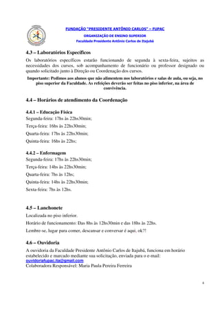 FUNDAÇÃO “PRESIDENTE ANTÔNIO CARLOS” – FUPAC
                                 ORGANIZAÇÃO DE ENSINO SUPERIOR
                             Faculdade Presidente Antônio Carlos de Itajubá


4.3 – Laboratórios Específicos
Os laboratórios específicos estarão funcionando de segunda à sexta-feira, sujeitos as
necessidades dos cursos, sob acompanhamento de funcionário ou professor designado ou
quando solicitado junto à Direção ou Coordenação dos cursos.
Importante: Pedimos aos alunos que não alimentem nos laboratórios e salas de aula, ou seja, no
    piso superior da Faculdade. As refeições deverão ser feitas no piso inferior, na área de
                                         convivência.

4.4 – Horários de atendimento da Coordenação

4.4.1 – Educação Física
Segunda-feira: 17hs às 22hs30min;
Terça-feira: 16hs às 22hs30min;
Quarta-feira: 17hs às 22hs30min;
Quinta-feira: 16hs às 22hs;

4.4.2 – Enfermagem
Segunda-feira: 17hs às 22hs30min;
Terça-feira: 14hs às 22hs30min;
Quarta-feira: 7hs às 12hs;
Quinta-feira: 14hs às 22hs30min;
Sexta-feira: 7hs às 12hs.


4.5 – Lanchonete
Localizada no piso inferior.
Horário de funcionamento: Das 8hs às 12hs30min e das 18hs às 22hs.
Lembre-se, lugar para comer, descansar e conversar é aqui, ok?!

4.6 – Ouvidoria
A ouvidoria da Faculdade Presidente Antônio Carlos de Itajubá, funciona em horário
estabelecido e marcado mediante sua solicitação, enviada para o e-mail:
ouvidoriafupac.ita@gmail.com.
Colaboradora Responsável: Maria Paula Pereira Ferreira


                                                                                             4
 