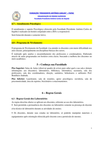 FUNDAÇÃO “PRESIDENTE ANTÔNIO CARLOS” – FUPAC
                               ORGANIZAÇÃO DE ENSINO SUPERIOR
                           Faculdade Presidente Antônio Carlos de Itajubá


4.7 – Atendimento Psicológico

O atendimento e suporte Psicológico oferecido pela Faculdade Presidente Antônio Carlos de
Itajubá é realizado em horário estipulado entre a IES e a responsável.
Será fornecido durante o semestre letivo.


4.8 – Programa de Nivelamento

O programa de Nivelamento da Faculdade visa atender os discentes com maior dificuldade nos
anos iniciais, principalmente em disciplinas básicas dos cursos.
É realizado após analise e encaminhamento dos professores e coordenadores. Elaborado
através de aulas programadas em horários extra classe, buscando a melhora dos discentes no
meio acadêmico.

                              5 – Conheça sua Faculdade
Piso Superior: Salas de Aulas (observar quadro de avisos para saber qual a sua sala e demais
informações aos discentes); laboratórios, biblioteca, informática, secretaria, sala dos
professores, sala dos coordenadores, direção, sanitários, bebedouros e anfiteatro Prof.
Bonifácio Andrada.
Piso Inferior: Lanchonete, sala de reuniões, apoio psicológico, ouvidoria, sala de
psicomotricidade, área de esportes, bicicletário e estacionamentos.




                                     6 – Regras Gerais

6.1 - Regras Gerais dos Laboratórios
As regras descritas abaixo se aplicam aos discentes, referente ao uso dos laboratórios.
• Será permitida a permanência dos discentes no laboratório somente na presença do docente
e/ou técnico de laboratório durante as atividades de ensino;

• Os discentes, durante suas estadas no laboratório, só poderão manipular materiais e
equipamentos após orientação oferecida pelo docente com a permissão do mesmo;




                                                                                           5
 