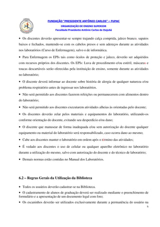 FUNDAÇÃO “PRESIDENTE ANTÔNIO CARLOS” – FUPAC
                               ORGANIZAÇÃO DE ENSINO SUPERIOR
                           Faculdade Presidente Antônio Carlos de Itajubá


• Os discentes deverão apresentar-se sempre trajando calça comprida, jaleco branco, sapatos
baixos e fechados, mantendo-se com os cabelos presos e sem adereços durante as atividades
nos laboratórios (Curso de Enfermagem), salvo o de informática.

• Para Enfermagem os EPIs tais como óculos de proteção e jaleco, deverão ser adquiridos
com recursos próprios dos discentes. Os EPIs: Luva de procedimento e/ou estéril, máscaras e
toucas descartáveis serão oferecidas pela instituição de ensino, somente durante as atividades
no laboratório;

• O discente deverá informar ao docente sobre história de alergia de qualquer natureza e/ou
problema respiratório antes de ingressar nos laboratórios.

• Não será permitido aos discentes fazerem refeições ou permanecerem com alimentos dentro
do laboratório;

• Não será permitido aos discentes executarem atividades alheias às orientadas pelo docente;

• Os discentes deverão zelar pelos materiais e equipamentos do laboratório, utilizando-os
conforme orientação do docente, evitando seu desperdício e/ou dano;

• O discente que manusear de forma inadequada e/ou sem autorização do docente qualquer
equipamento ou material do laboratório será responsabilizado, caso ocorra dano ao mesmo;

• Cabe aos discentes manter o laboratório em ordem após o término das atividades;

• É vedado aos discentes o uso de celular ou qualquer aparelho eletrônico no laboratório
durante a utilização do mesmo, salvo com autorização do docente e do técnico de laboratório;

• Demais normas estão contidas no Manual dos Laboratórios.




6.2 – Regras Gerais da Utilização da Biblioteca

• Todos os usuários deverão cadastrar-se na Biblioteca.
• O cadastramento de alunos de graduação deverá ser realizado mediante o preenchimento de
formulário e a apresentação de um documento legal com foto;
• Os escaninhos deverão ser utilizados exclusivamente durante a permanência do usuário na
                                                                                               6
 