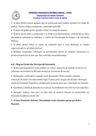 FUNDAÇÃO “PRESIDENTE ANTÔNIO CARLOS” – FUPAC
                               ORGANIZAÇÃO DE ENSINO SUPERIOR
                           Faculdade Presidente Antônio Carlos de Itajubá


• O aluno deverá recusar qualquer tipo de gratificação pelo trabalho prestado em campo de
práticas. Exceto estágios remunerados, autorizados pela IES.
• O aluno não poderá portar aparelho celular em campo de práticas;
• O aluno deverá acatar a composição e os horários de funcionamento, estabelecido no início
das práticas, admitindo-se mudanças, a critério da Coordenação de Estágio e de Atividades
Práticas;
• O aluno deverá cobrir os custos de transporte para o local destinado ao estágio
supervisionado ou atividades práticas;
• Qualquer reclamação, solicitação ou reivindicação deverá ser dirigida, diretamente ao
professor/supervisor da área, que fará os devidos encaminhamentos;



6.4 – Regras Gerais dos Serviços da Secretaria
• Boletos para pagamentos serão emitidos via correio, impressão de segunda via devem ser
solicitadas na secretaria da IES antes da data de vencimento do mesmo;

• Declarações, certificados e segunda via de documentos: Serão emitidos conforme
solicitação do aluno e/ou representante legal. O prazo para o resgate das devidas solicitações
estará em Formulário Específico, entregue pela secretaria assim que a solicitação for efetuada;

• É proibida a entrada de discentes na secretaria. O atendimento será feito no local específico;

• Atestados médicos com cinco ou mais dias de ausência deverão ser protocolados na
Secretaria Acadêmica em até 72h.

• O Setor Financeiro Informa: Mensalidades serão efetuadas apenas por Boleto
Bancário




                                                                                                 8
 