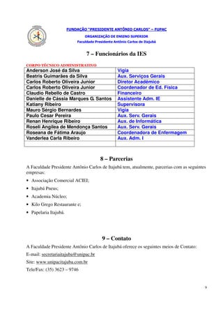 FUNDAÇÃO “PRESIDENTE ANTÔNIO CARLOS” – FUPAC
                               ORGANIZAÇÃO DE ENSINO SUPERIOR
                           Faculdade Presidente Antônio Carlos de Itajubá


                                7 – Funcionários da IES
CORPO TÉCNICO ADMINISTRATIVO
Anderson José da Silva                            Vigia
Beatris Guimarães da Silva                        Aux. Serviços Gerais
Carlos Roberto Oliveira Junior                    Diretor Acadêmico
Carlos Roberto Oliveira Junior                    Coordenador de Ed. Física
Claudio Rebello de Castro                         Financeiro
Danielle de Cássia Marques G. Santos              Assistente Adm. IE
Katiany Ribeiro                                   Supervisora
Mauro Sérgio Bernardes                            Vigia
Paulo Cesar Pereira                               Aux. Serv. Gerais
Renan Henrique Ribeiro                            Aux. de Informática
Roseli Angilea de Mendonça Santos                 Aux. Serv. Gerais
Roseana de Fátima Araujo                          Coordenadora de Enfermagem
Vanderlea Carla Ribeiro                           Aux. Adm. I



                                        8 – Parcerias
A Faculdade Presidente Antônio Carlos de Itajubá tem, atualmente, parcerias com as seguintes
empresas:
• Associação Comercial ACIEI;
• Itajubá Pneus;
• Academia Núcleo;
• Kilo Grego Restaurante e;
• Papelaria Itajubá.




                                         9 – Contato
A Faculdade Presidente Antônio Carlos de Itajubá oferece os seguintes meios de Contato:
E-mail: secretariaitajuba@unipac.br
Site: www.unipacitajuba.com.br
Tele/Fax: (35) 3623 – 9746


                                                                                           9
 