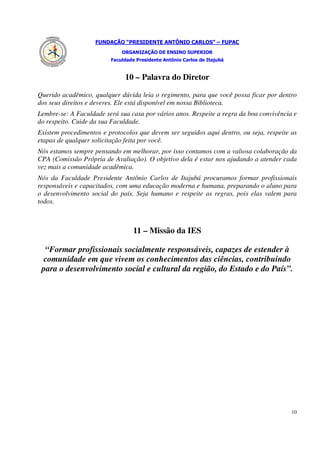 FUNDAÇÃO “PRESIDENTE ANTÔNIO CARLOS” – FUPAC
                             ORGANIZAÇÃO DE ENSINO SUPERIOR
                         Faculdade Presidente Antônio Carlos de Itajubá


                              10 – Palavra do Diretor

Querido acadêmico, qualquer dúvida leia o regimento, para que você possa ficar por dentro
dos seus direitos e deveres. Ele está disponível em nossa Biblioteca.
Lembre-se: A Faculdade será sua casa por vários anos. Respeite a regra da boa convivência e
do respeito. Cuide da sua Faculdade.
Existem procedimentos e protocolos que devem ser seguidos aqui dentro, ou seja, respeite as
etapas de qualquer solicitação feita por você.
Nós estamos sempre pensando em melhorar, por isso contamos com a valiosa colaboração da
CPA (Comissão Própria de Avaliação). O objetivo dela é estar nos ajudando a atender cada
vez mais a comunidade acadêmica.
Nós da Faculdade Presidente Antônio Carlos de Itajubá procuramos formar profissionais
responsáveis e capacitados, com uma educação moderna e humana, preparando o aluno para
o desenvolvimento social do país. Seja humano e respeite as regras, pois elas valem para
todos.



                                  11 – Missão da IES

  “Formar profissionais socialmente responsáveis, capazes de estender à
 comunidade em que vivem os conhecimentos das ciências, contribuindo
 para o desenvolvimento social e cultural da região, do Estado e do País”.




                                                                                         10
 