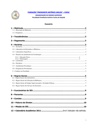 FUNDAÇÃO “PRESIDENTE ANTÔNIO CARLOS” – FUPAC
                                                          ORGANIZAÇÃO DE ENSINO SUPERIOR
                                                   Faculdade Presidente Antônio Carlos de Itajubá



                                                                                  Sumário
1 – Matrícula ............................................................................................................. 2
  1.1 – Renovação da Matrícula ............................................................................................................................................. 2
  1.2 - Frequência.....................................................................................................................................................................2

2 – Transferências .................................................................................................... 3

3 – Pagamento .......................................................................................................... 3

4 – Horários .............................................................................................................. 3
  4.1 – Secretaria .................................................................................................................................................................... 3
  4.2 – Laboratório de Informática e Biblioteca ..................................................................................................................... 3
  4.3 – Laboratórios Específicos............................................................................................................................................. 4
  4.4 – Horários de atendimento da Coordenação .................................................................................................................. 4
       4.4.1 – Educação Física ................................................................................................................................ 4
       4.4.2 – Enfermagem ..................................................................................................................................... 4
  4.5 – Lanchonete.................................................................................................................................................................. 4
  4.6 – Ouvidoria .................................................................................................................................................................... 4
  4.7 – Atendimento Psicológico ............................................................................................................................................ 5
  4.8 – Programa de Nivelamento .......................................................................................................................................... 5
  5 – Conheça sua Faculdade.................................................................................................................................................. 5


6 – Regras Gerais ...................................................................................................... 5
  6.1 - Regras Gerais dos Laboratórios................................................................................................................................... 5
  6.2 – Regras Gerais da Utilização da Biblioteca .................................................................................................................. 6
  6.3 – Regras Gerais de Estágio Supervisionado e Atividades Práticas ................................................................................ 7
  6.4 – Regras Gerais dos Serviços da Secretaria ................................................................................................................... 8


7 – Funcionários da IES ............................................................................................ 9

8 – Parcerias ............................................................................................................. 9

9 – Contato ............................................................................................................... 9

10 – Palavra do Diretor........................................................................................... 10

11 – Missão da IES .................................................................................................. 10

12 – Calendário Acadêmico 2011 ...................................... Erro! Indicador não definido.




                                                                                                                                                                                       1
 