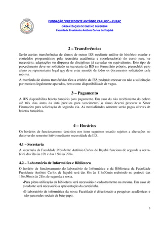 FUNDAÇÃO “PRESIDENTE ANTÔNIO CARLOS” – FUPAC
                               ORGANIZAÇÃO DE ENSINO SUPERIOR
                           Faculdade Presidente Antônio Carlos de Itajubá




                                    2 – Transferências
Serão aceitas transferências de alunos de outras IES mediante análise do histórico escolar e
conteúdos programáticos pela secretária acadêmica e coordenador(a) do curso para, se
necessário, adaptações ou dispensa de disciplinas já cursadas ou equivalentes. Este tipo de
procedimento deve ser solicitado na secretaria da IES em formulário próprio, preenchido pelo
aluno ou representante legal que deve estar munido de todos os documentos solicitados pela
mesma.
A matrícula de alunos transferidos fica a critério da IES podendo recusar ou não a solicitação
por motivos legalmente apurados, bem como disponibilidade de vagas.

                                       3 – Pagamento
A IES disponibiliza boleto bancário para pagamento. Em caso do não recebimento do boleto
até três dias antes da data prevista para vencimento, o aluno deverá procurar o Setor
Financeiro para solicitação da segunda via. As mensalidades somente serão pagas através de
boletos bancários.



                                        4 – Horários
Os horários de funcionamento descritos nos itens seguintes estarão sujeitos a alterações no
decorrer do semestre letivo mediante necessidade da IES.

4.1 – Secretaria
A secretaria da Faculdade Presidente Antônio Carlos de Itajubá funciona de segunda a sexta-
feira das 7hs às 12h e das 16hs às 22hs.

4.2 – Laboratório de Informática e Biblioteca
O horário de funcionamento do laboratório de Informática e da Biblioteca da Faculdade
Presidente Antônio Carlos de Itajubá será das 8hs às 11hs30min reabrindo no período das
16hs30min às 21hs de segunda a sexta.
  •Para plena utilização da biblioteca será necessário o cadastramento na mesma. Em caso de
  estudante será necessário a apresentação da carteirinha.
  •   O laboratório de informática da nossa Faculdade é direcionado a pesquisas acadêmicas e
      não para redes sociais de bate-papo.


                                                                                             3
 