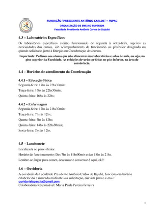FUNDAÇÃO “PRESIDENTE ANTÔNIO CARLOS” – FUPAC
                                 ORGANIZAÇÃO DE ENSINO SUPERIOR
                             Faculdade Presidente Antônio Carlos de Itajubá


4.3 – Laboratórios Específicos
Os laboratórios específicos estarão funcionando de segunda à sexta-feira, sujeitos as
necessidades dos cursos, sob acompanhamento de funcionário ou professor designado ou
quando solicitado junto à Direção ou Coordenação dos cursos.
Importante: Pedimos aos alunos que não alimentem nos laboratórios e salas de aula, ou seja, no
    piso superior da Faculdade. As refeições deverão ser feitas no piso inferior, na área de
                                         convivência.

4.4 – Horários de atendimento da Coordenação

4.4.1 – Educação Física
Segunda-feira: 17hs às 22hs30min;
Terça-feira: 16hs às 22hs30min;
Quinta-feira: 16hs às 22hs;

4.4.2 – Enfermagem
Segunda-feira: 17hs às 21hs30min;
Terça-feira: 7hs às 12hs;
Quarta-feira: 7hs às 12hs;
Quinta-feira: 14hs às 22hs30min;
Sexta-feira: 7hs às 12hs.


4.5 – Lanchonete
Localizada no piso inferior.
Horário de funcionamento: Das 7hs às 11hs00min e das 18hs às 21hs.
Lembre-se, lugar para comer, descansar e conversar é aqui, ok?!

4.6 – Ouvidoria
A ouvidoria da Faculdade Presidente Antônio Carlos de Itajubá, funciona em horário
estabelecido e marcado mediante sua solicitação, enviada para o e-mail:
ouvidoriafupac.ita@gmail.com.
Colaboradora Responsável: Maria Paula Pereira Ferreira




                                                                                             4
 