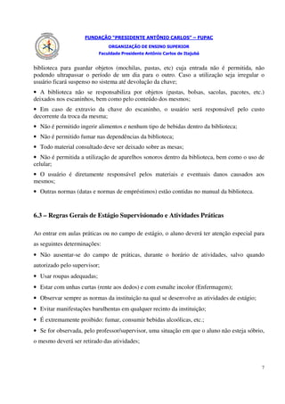 FUNDAÇÃO “PRESIDENTE ANTÔNIO CARLOS” – FUPAC
                               ORGANIZAÇÃO DE ENSINO SUPERIOR
                           Faculdade Presidente Antônio Carlos de Itajubá


biblioteca para guardar objetos (mochilas, pastas, etc) cuja entrada não é permitida, não
podendo ultrapassar o período de um dia para o outro. Caso a utilização seja irregular o
usuário ficará suspenso no sistema até devolução da chave;
• A biblioteca não se responsabiliza por objetos (pastas, bolsas, sacolas, pacotes, etc.)
deixados nos escaninhos, bem como pelo conteúdo dos mesmos;
• Em caso de extravio da chave do escaninho, o usuário será responsável pelo custo
decorrente da troca da mesma;
• Não é permitido ingerir alimentos e nenhum tipo de bebidas dentro da biblioteca;
• Não é permitido fumar nas dependências da biblioteca;
• Todo material consultado deve ser deixado sobre as mesas;
• Não é permitida a utilização de aparelhos sonoros dentro da biblioteca, bem como o uso de
celular;
• O usuário é diretamente responsável pelos materiais e eventuais danos causados aos
mesmos;
• Outras normas (datas e normas de empréstimos) estão contidas no manual da biblioteca.


6.3 – Regras Gerais de Estágio Supervisionado e Atividades Práticas

Ao entrar em aulas práticas ou no campo de estágio, o aluno deverá ter atenção especial para
as seguintes determinações:
• Não ausentar-se do campo de práticas, durante o horário de atividades, salvo quando
autorizado pelo supervisor;
• Usar roupas adequadas;
• Estar com unhas curtas (rente aos dedos) e com esmalte incolor (Enfermagem);
• Observar sempre as normas da instituição na qual se desenvolve as atividades de estágio;
• Evitar manifestações barulhentas em qualquer recinto da instituição;
• É extremamente proibido: fumar, consumir bebidas alcoólicas, etc.;
• Se for observada, pelo professor/supervisor, uma situação em que o aluno não esteja sóbrio,
o mesmo deverá ser retirado das atividades;



                                                                                             7
 