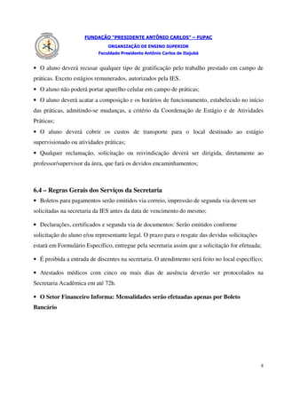 FUNDAÇÃO “PRESIDENTE ANTÔNIO CARLOS” – FUPAC
                               ORGANIZAÇÃO DE ENSINO SUPERIOR
                           Faculdade Presidente Antônio Carlos de Itajubá


• O aluno deverá recusar qualquer tipo de gratificação pelo trabalho prestado em campo de
práticas. Exceto estágios remunerados, autorizados pela IES.
• O aluno não poderá portar aparelho celular em campo de práticas;
• O aluno deverá acatar a composição e os horários de funcionamento, estabelecido no início
das práticas, admitindo-se mudanças, a critério da Coordenação de Estágio e de Atividades
Práticas;
• O aluno deverá cobrir os custos de transporte para o local destinado ao estágio
supervisionado ou atividades práticas;
• Qualquer reclamação, solicitação ou reivindicação deverá ser dirigida, diretamente ao
professor/supervisor da área, que fará os devidos encaminhamentos;



6.4 – Regras Gerais dos Serviços da Secretaria
• Boletos para pagamentos serão emitidos via correio, impressão de segunda via devem ser
solicitadas na secretaria da IES antes da data de vencimento do mesmo;

• Declarações, certificados e segunda via de documentos: Serão emitidos conforme
solicitação do aluno e/ou representante legal. O prazo para o resgate das devidas solicitações
estará em Formulário Específico, entregue pela secretaria assim que a solicitação for efetuada;

• É proibida a entrada de discentes na secretaria. O atendimento será feito no local específico;

• Atestados médicos com cinco ou mais dias de ausência deverão ser protocolados na
Secretaria Acadêmica em até 72h.

• O Setor Financeiro Informa: Mensalidades serão efetuadas apenas por Boleto
Bancário




                                                                                                 8
 