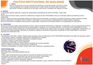POLÍTICA INSTITUCIONAL DE QUALIDADE
I - VISÃO
Sermos reconhecidos como uma instituição de referência na área educacional, buscando e criando
novos paradigmas com a certeza de que seremos a melhor escola com perfil cristão, ecumênico,
para alunos, famílias e profissionais da educação, aprimorando a qualidade das relações humanas.
II - MISSÃO
Compreender, atender, satisfazer e superar as necessidades e expectativas dos alunos e famílias - nossa razão
de ser.
Nossa meta é encantar a todos, mantendo e melhorando a imagem do CEC DIOCESANO como uma instituição católica de referência na área
educacional.
Sendo a melhoria contínua da qualidade aspecto primordial da nossa caminhada, é necessário um trabalho cooperativo cristão envolvendo direção,
técnicos, professores, funcionários, alunos, famílias e comunidade, em que ouviremos e responderemos a todas as ideias e sugestões.
Buscar continuamente a excelência como pessoas e organização, contribuindo na formação holística e na evangelização da nossa gente.
III - PRINCÍPIOS
Nossos princípios são o pleno desenvolvimento do aluno, seja nos aspectos psicossocial ou intelectual, considerando-o como ser cognoscente dentro de
um processo construtivista sociointeracionista de aprendizagem e buscando, com o processo educativo, a autonomia moral e intelectual de nossos
alunos, levando-os a serem capazes de se comprometerem com a história de seu tempo, tendo como armas o diálogo e a deliberação. Ofereceremos um
educação que integra qualidade viabilizada em excelência acadêmica, articulando conhecimento e qualidade de vida, solidariedade e crescimento
espiritual numa dimensão cristã.
IV - VALORES
Para alcançar nossa visão, missão e manter nossos princípios, todos os integrantes do CEC DIOCESANO permearão suas ações nos seguintes valores:
1.Fraternidade, respeito, humildade, solidariedade e afetividade nas relações.
2.Comprometimento com o trabalho cooperativo e interação do grupo
3.Iniciativa e rapidez no atendimento aos clientes.
4.Disciplina e organização na rotina profissional.
5.Determinação para melhorar continuamente a qualidade dos serviços prestados.
6.Ética em todas as dimensões da vida pessoal e profissional
7.Educar na misericórdia e no perdão, na paz e para a paz, acolhendo e respeitando todos.
CONHECENDO MAIS
Educando / CEC - Diocesano
Deve desenvolver suas potencialidades para ser:
Ÿcriativo;
Ÿcrítico, capaz de discernimento para optar por caminhos de maneira consciente e livre;
Ÿparticipante, questionador, responsável, que assume suas tarefas e autoconduta;
Ÿcoerente, justo, que busca colocar em prática os valores que descobre;
Ÿfraterno, respeitador, humilde, cooperativo, solidário;
Ÿcomprometido em construir a sua aprendizagem buscando interação no grupo, aceitando e dividindo responsabilidades
com a equipe;
Ÿseguro.
 