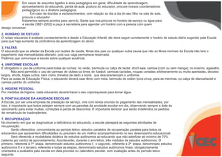 Em casos de assuntos ligados à área pedagógica em geral, dificuldade de aprendizagem,
aproveitamento do educando, perda de aula, postura do educador, procure nossos coordenadores
pedagógicos ou a diretora pedagógica.
Em caso de dúvidas e esclarecimentos, com relação ao dia a dia do seu filho na sala de aula,
procure o educador.
Estaremos sempre prontos para servi-lo. Basta que nos procure no horário de serviço ou ligue para
a escola (3821-2202) e peça à secretária para agendar um horário com a pessoa com quem
deseja conversar.
2. HORÁRIO DE ESTUDO
O nosso educando é avaliado constantemente e desde a Educação Infantil, ele deve seguir corretamente o horário de estudo diário sugerido pela Escola
para que haja aumento da proficiência de aprendizagem do aluno.
3. FALTAS
O educando que se afastar da Escola por razões de saúde, férias dos pais ou qualquer outra causa que não as férias normais da Escola não terá o
pagamento das mensalidades alterado, pois sua vaga permanece reservada.
Pedimos que comunique a escola sobre qualquer ausência.
4. UNIFORME ESCOLAR
É obrigatório o uso de uniforme para todas as turmas: no verão, bermuda ou calça de tactel, short saia, camisa (com ou sem manga); no inverno, agasalho.
Não será permitido o uso de camisas de clubes ou times de futebol, camisas cavadas, roupas cortadas arbitrariamente ou muito apertadas, decotes
largos, shorts, trajes curtos, bem como chinelos de dedo e boné, que descaracterizam o uniforme.
Para as aulas de Educação Física, o educando deverá usar tênis com meia, bermuda de cotton lycra cinza, para as meninas, ou calça de elanca/tactel e
camisa padrão do uniforme.
5. HIGIENE PESSOAL
Por medidas de higiene, cada educando deverá trazer o seu copo/squeeze para tomar água.
6. PONTUALIDADE DA ANUIDADE ESCOLAR
A Escola, por ser uma empresa de prestação de serviço, vive com renda oriunda do pagamento das mensalidades; por
isso, é importante que todos estejam sempre com as parcelas da anuidade escolar em dia, observando sempre a data do
vencimento para evitar multas, correções e perda de descontos. É importante lembrar que serão indeferidos os pedidos
de rematrícula de inadimplentes.
7. RECUPERAÇÃO
No momento em que se diagnosticar a deficiência do educando, a escola planejará as seguintes atividades de
recuperação:
Serão oferecidos, concomitante ao período letivo, estudos paralelos de recuperação paralela para todos os
educandos que apresentem dificuldades ou precisem de um melhor acompanhamento no seu desempenho educacional.
Será oferecida a modalidade didática de estudos autônomos ao educando que não satisfizer ao mínimo de 70%
(setenta por cento) de aproveitamento. Acontecerão, durante o ano letivo, três módulos de estudos autônomos. O
primeiro, referente à 1ª etapa, denominado estudos autônomos I; o segundo, referente à 2ª etapa, denominado estudos
autônomos II e o terceiro, referente a todas as etapas, denominado estudos autônomos finais, obrigatoriamente
orientados e avaliados pela escola em data prevista no calendário escolar, com avaliação antes do período letivo
seguinte.
 