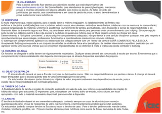12. CALENDÁRIO
Pais e alunos deverão ficar atentos ao calendário escolar que está disponível no site
www.cecdiocesano.com.br. No Ensino Médio, para atendermos às prescrições legais, marcamos
provas e diversas atividades em alguns sábados para todos os alunos. As faltas deverão ser
justificadas, por escrito, aos coordenadores e, em caso de perda de prova, o aluno deverá realizar a
prova suplementar para substituí-la.
13. DISCIPLINA
É muito importante que, nesse aspecto, pais e escola falem a mesma linguagem. O estabelecimento de limites visa
enfatizar a disciplina social (relações com o próximo, saber cumprir seus deveres, reivindicar seus direitos, colaborar com os membros da comunidade),
pessoal (organização do material, uniforme) e acadêmica (cumprimento de tarefas, pontualidade, etc.), buscando o senso de responsabilidade e de
liberdade. Além de transmitir regras aos filhos, os pais devem estar sempre alerta para perceber sinais de envolvimento com bullying. Essa percepção
pode se dar em diálogos sobre o dia a dia escolar e na leitura de possíveis indícios que os filhos tragam consigo ao chegar em casa.
Desenvolvendo a "disciplina consciente", o aluno adquire comportamento adequado, não por temor a uma sanção disciplinar qualquer, mas pelo respeito e
reconhecimento que seus colegas, professores, funcionários e coordenadores merecem no convívio cotidiano.
O bullying é um comportamento agressivo ou debochado dos colegas sempre com um "eleito" da turma e SERÁ COMBATIDO PELA ESCOLA.
A expressão Bullying corresponde a um conjunto de atitudes de violência física e/ou psicológica, de caráter intencional e repetitivo, praticado por um
agressor contra uma ou mais vítimas que se encontram impossibilitadas de se defender.É meta e prática da escola combater o bullying.
14. HORÁRIO DE AULA
Os horários de chegada e saída devem ser rigorosamente respeitados. Qualquer atraso deverá ser comunicado à escola por escrito. Entendemos que o
cumprimento do horário estabelecido não depende da criança e que os atrasos frequentes acarretam-lhe prejuízo.
15. OBJETOS DE VALOR
O educando não deverá vir para a Escola com joias ou brinquedos caros. Não nos responsabilizamos por perdas e danos. A criança só deverá
trazer brinquedos para a escola quando esta for uma combinação prévia da turma.
Os educandos não devem portar dinheiro ou objetos de valor, enquanto estiverem nas dependências da escola, pois a
escola não se responsabilizará por eventuais prejuízos.
16. TAREFA DE CASA
A finalidade básica da tarefa é revisão do conteúdo explorado em sala de aula, seu reforço e a possibilidade de criação do
hábito de estudo pelo educando. É importante, pois, estabelecer um horário diário de estudo, com o aluno, em local
apropriado, com todo o material necessário disponível, para se evitar a dispersão.
17. LANCHE
O lanche é individual e deverá vir em merendeira adequada, contendo sempre um copo de alumínio (com nome) e
guardanapo de pano. O uso de recipientes de vidro, na merendeira, é terminantemente proibido para evitar acidentes.
Os educandos poderão comprar lanche na Escola ou trazer o lanche de casa. Para o lanche, pedimos não mandar balas,
chicletes, bombons, pirulitos, etc. Procure mandar alimentos mais nutritivos como sucos de frutas, derivados do leite, frutas,
etc.
Ensino Fundamental - 6º ao 9ºano
1º ao 5º ano
Das 7 às 12h20
Das 13h às 17h30
Ensino Médio Das 7h às 12h20
Das 13h às 17h30
 