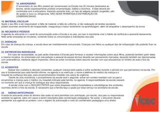 18. ANIVERSÁRIO
O aniversário do seu filho poderá ser comemorado na Escola nos 20 minutos destinados ao
lanche, sendo expressamente proibido ornamentação, balões e docinhos. A data deverá ser
combinada com a educadora, trazendo somente bolo, um tipo de salgado assado (sugestão: pão
de queijo) e suco ou refrigerante. NÃO SERÁ PERMITIDA A DISTRIBUIÇÃO DE
LEMBRANCINHAS.
19. MATERIAL ESCOLAR
Ajude o seu filho a ser responsável: a falta de material, a falta de uniforme, a não realização de tarefas escolares
podem acarretar sentimento de incapacidade, insegurança e baixo rendimento na aprendizagem, além de atrapalhar o desempenho da turma.
20. RECADOS E PEDIDOS
A agenda do educando é o canal de comunicação entre a Escola e os pais, por isso é importante criar o hábito de verificá-la e assiná-la diariamente.
Nela serão anexadas as circulares, contendo todos os comunicados e solicitações aos pais.
21. DOENÇAS
Em caso de doença da criança, a escola deve ser imediatamente comunicada. Crianças com febre ou qualquer tipo de indisposição não poderão ficar na
escola.
22. ENTREVISTAS INDIVIDUAIS
Em caso de necessidade, os pais serão chamados à Escola para fornecer e receber informações sobre seus filhos, podendo também partir deles
a mesma iniciativa. As entrevistas com educadores e pessoal da equipe técnica deverão ser previamente marcadas, devendo também ser desmarcadas
com antecedência, mediante algum imprevisto. Deve-se evitar conversas sobre assunto escolar com o(a) educador(a) no horário de aula e fora da
escola.
23. ACIDENTES
Apesar dos cuidados e atenção constantes, qualquer criança está sujeita a sofrer acidentes durante o período em que permanece na escola. Por
isso é fundamental que cada família informe, na agenda e na matrícula, o nome e telefone do médico da criança e o
hospital da confiança dos pais, para encaminhamento imediato nos casos de urgência.
Diante de uma ocorrência, o procedimento da escola será o seguinte: entrar em contato imediato com os pais e
encaminhar a criança para o médico (ou hospital) indicado pela família, na agenda. A responsabilidade da escola cessará
no momento em que a criança for entregue aos seus responsáveis.
A escola conta com o SEGURO PEPER que cobre despesas médico-hospitalares e odontológicas dos acidentes
ocorridos dentro e fora da escola. É necessário que a família faça a opção por esse serviço na secretaria da escola.
24. SAÍDAS ANTECIPADAS
A saída do educando antes do término das aulas só será permitida com solicitação, por escrito, dos pais ou responsáveis
anotada na agenda, salvo em casos a serem estudados pela coordenação pedagógica. Na saída, o educando deverá
apresentar sua agenda ao porteiro, com o registro da autorização e visto do coordenador pedagógico e/ou diretor.
 