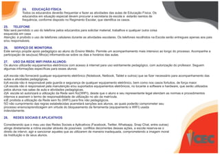 24. EDUCAÇÃO FÍSICA
Todos os educandos deverão frequentar e fazer as atividades das aulas de Educação Física. Os
educandos em situação especial devem procurar a secretaria da escola e estarão isentos de
frequência, conforme disposto no Regimento Escolar, que identifica os casos.
25. TELEFONE
Não será permitido o uso do telefone pelos educandos para solicitar material, trabalhos e qualquer outra coisa
esquecida em casa
Atenção: é proibido o uso de telefones celulares durante as atividades escolares. Os telefones recolhidos na Escola serão entregues apenas aos pais
e/ou responsáveis.
26. SERVIÇO DE MONITORIA
Este serviço propõe apoio pedagógico ao aluno do Ensino Médio. Permite um acompanhamento mais intensivo ao longo do processo. Acompanhe a
participação de seu(sua) filho(a) informando-se sobre os dias e horários das aulas.
27. USO DA REDE WIFI PARA ALUNOS:
Os alunos utilizarão equipamentos eletrônicos com acesso á internet para uso estritamente pedagógico, com autorização do professor. Seguem
algumas informações específicas para esses alunos:
a)A escola não fornecerá qualquer equipamento eletrônico (Notebook, Netbook, Tablet e outros) que se fizer necessário para acompanhamento das
aulas e atividades pedagógicas.
b)A escola não é responsável pela guarda e segurança de qualquer equipamento eletrônico, bem como nos casos fortuitos, de força maior.
c)A escola não é responsável pela manutenção e/ou suportados equipamentos eletrônicos, no tocante a software e hardware, que serão utilizados
pelos alunos nas salas de aula e atividades pedagógicas.
d)A escola só autorizará a utilização da Rede sem fio((WIFI), desde que o aluno e seu representante legal atendam as normas e procedimentos
internos e assinem o termo de responsabilidade de utilização no ato da matrícula.
e)É proibida a utilização da Rede sem fio (WIFI) para fins não pedagógicos.
f)O não cumprimento das regras estabelecidas acarretará sanções aos alunos, as quais poderão comprometer seu
processo ensino/aprendizagem em virtude do bloqueamento da ferramenta (equipamento e WIFI) usada
indevidamente.
28. REDES SOCIAIS E APLICATIVOS
Considerando que o mau uso das Redes Sociais e Aplicativos (Facebook, Twitter, Whatsapp, Snap Chat, entre outras)
atinge diretamente a rotina escolar através de possíveis conflitos decorrentes dessas ações, a escola reserva-se o
direito de intervir, agir e sancionar aqueles que as utilizarem de maneira inadequada, comprometendo a imagem moral
da Instituição e de seus alunos.
 