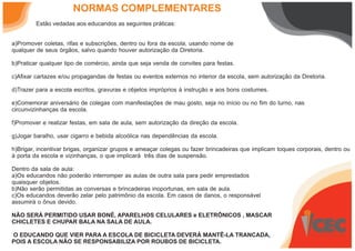 NORMAS COMPLEMENTARES
Estão vedadas aos educandos as seguintes práticas:
a)Promover coletas, rifas e subscrições, dentro ou fora da escola, usando nome de
qualquer de seus órgãos, salvo quando houver autorização da Diretoria.
b)Praticar qualquer tipo de comércio, ainda que seja venda de convites para festas.
c)Afixar cartazes e/ou propagandas de festas ou eventos externos no interior da escola, sem autorização da Diretoria.
d)Trazer para a escola escritos, gravuras e objetos impróprios à instrução e aos bons costumes.
e)Comemorar aniversário de colegas com manifestações de mau gosto, seja no início ou no fim do turno, nas
circunvizinhanças da escola.
f)Promover e realizar festas, em sala de aula, sem autorização da direção da escola.
g)Jogar baralho, usar cigarro e bebida alcoólica nas dependências da escola.
h)Brigar, incentivar brigas, organizar grupos e ameaçar colegas ou fazer brincadeiras que implicam toques corporais, dentro ou
à porta da escola e vizinhanças, o que implicará três dias de suspensão.
Dentro da sala de aula:
a)Os educandos não poderão interromper as aulas de outra sala para pedir emprestados
quaisquer objetos.
b)Não serão permitidas as conversas e brincadeiras inoportunas, em sala de aula.
c)Os educandos deverão zelar pelo patrimônio da escola. Em casos de danos, o responsável
assumirá o ônus devido.
NÃO SERÁ PERMITIDO USAR BONÉ, APARELHOS CELULARES e ELETRÔNICOS , MASCAR
CHICLETES E CHUPAR BALA NA SALA DE AULA.
O EDUCANDO QUE VIER PARA A ESCOLA DE BICICLETA DEVERÁ MANTÊ-LA TRANCADA,
POIS A ESCOLA NÃO SE RESPONSABILIZA POR ROUBOS DE BICICLETA.
 