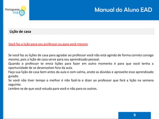 Manual do Aluno EAD
Lição de casa
Você faz a lição para seu professor ou para você mesmo
Se você faz as lições de casa para agradar ao professor você não está agindo de forma correta consigo
mesmo, pois a lição de casa serve para seu aprendizado pessoal.
Quando o professor te envia lições para fazer em outro momento é para que você tenha a
oportunidade de se desenvolver fora da aula.
Faça sua lição de casa bem antes da aula e com calma, anote as dúvidas e aproveite esse aprendizado
guiado.
Se você não tiver tempo o melhor é não fazê-la e dizer ao professor que fará a lição na semana
seguinte.
Lembre-se de que você estuda para você e não para os outros.
9
 