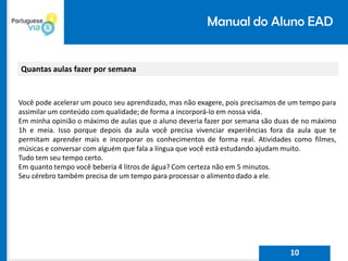 Manual do Aluno EAD
Quantas aulas fazer por semana
Você pode acelerar um pouco seu aprendizado, mas não exagere, pois precisamos de um tempo para
assimilar um conteúdo com qualidade; de forma a incorporá-lo em nossa vida.
Em minha opinião o máximo de aulas que o aluno deveria fazer por semana são duas de no máximo
1h e meia. Isso porque depois da aula você precisa vivenciar experiências fora da aula que te
permitam aprender mais e incorporar os conhecimentos de forma real. Atividades como filmes,
músicas e conversar com alguém que fala a língua que você está estudando ajudam muito.
Tudo tem seu tempo certo.
Em quanto tempo você beberia 4 litros de água? Com certeza não em 5 minutos.
Seu cérebro também precisa de um tempo para processar o alimento dado a ele.
10
 